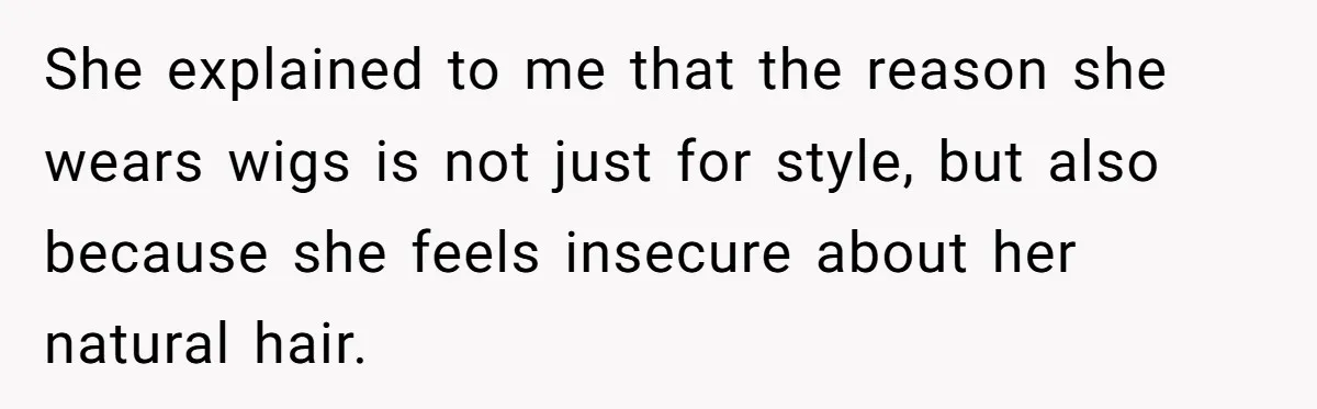 She explained to me that the reason she wears wigs is not just for style, but also because she feels insecure about her natural hair.