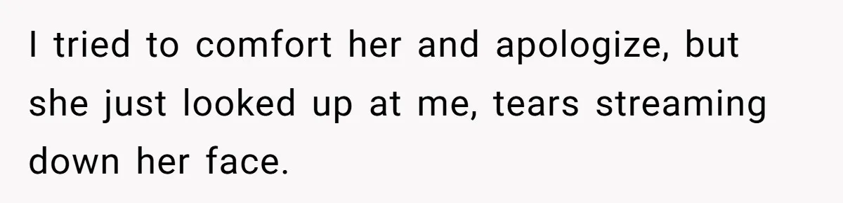 I tried to comfort her and apologize, but she just looked up at me, tears streaming down her face.