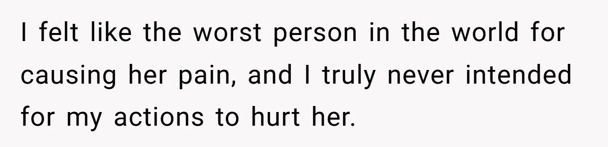 I felt like the worst person in the world for causing her pain, and I truly never intended for my actions to hurt her.