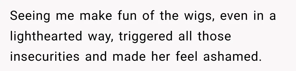 Seeing me make fun of the wigs, even in a lighthearted way, triggered all those insecurities and made her feel ashamed.