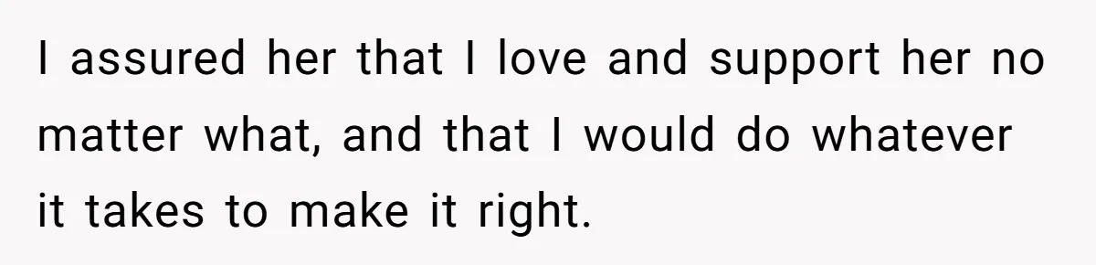 I assured her that I love and support her no matter what, and that I would do whatever it takes to make it right.