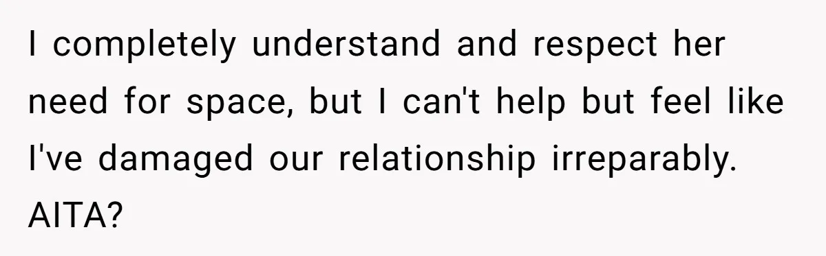 I completely understand and respect her need for space, but I can't help but feel like I've damaged our relationship irreparably. AITA?