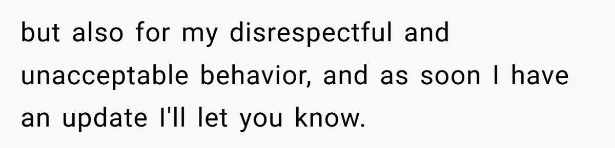but also for my disrespectful and unacceptable behavior, and as soon I have an update I'll let you know.