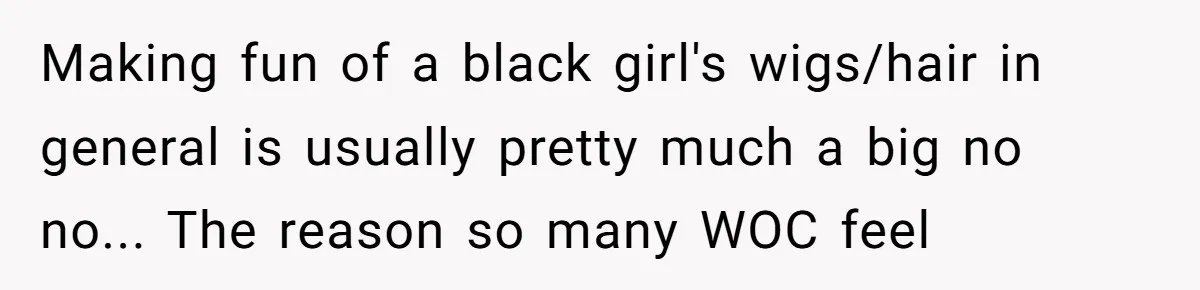 Making fun of a black girl's wigs/hair in general is usually pretty much a big no no... The reason so many WOC feel