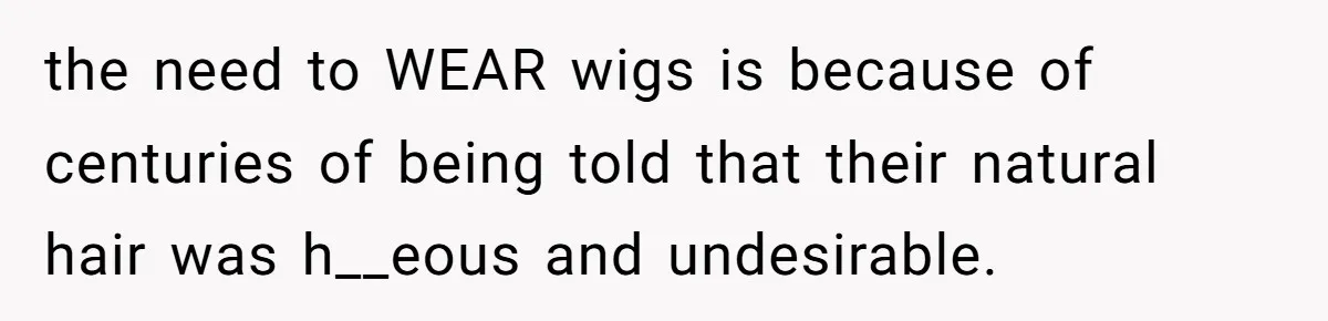 the need to WEAR wigs is because of centuries of being told that their natural hair was h__eous and undesirable.