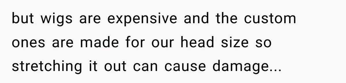 but wigs are expensive and the custom ones are made for our head size so stretching it out can cause damage...