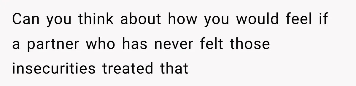 Can you think about how you would feel if a partner who has never felt those insecurities treated that