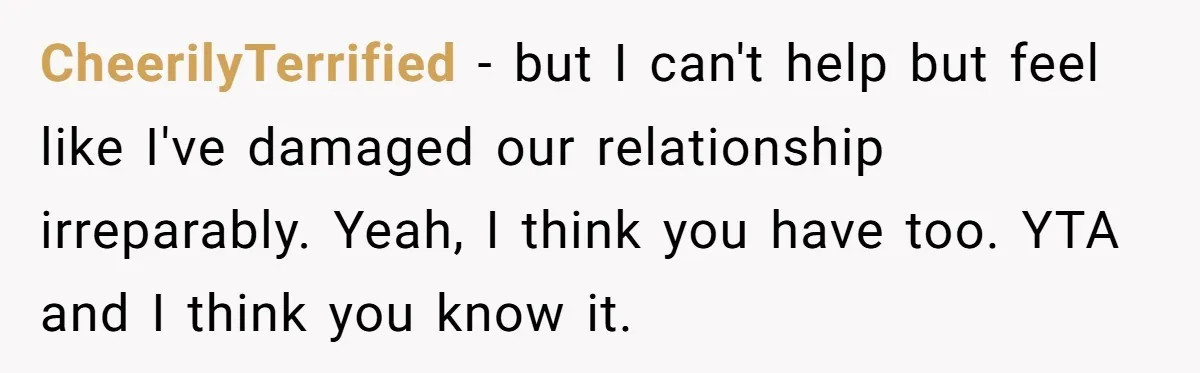 CheerilyTerrified − but I can't help but feel like I've damaged our relationship irreparably. Yeah, I think you have too. YTA and I think you know it.