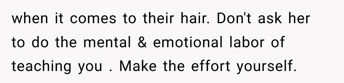 when it comes to their hair. Don't ask her to do the mental & emotional labor of teaching you . Make the effort yourself.