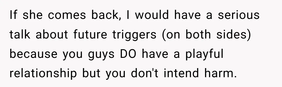 If she comes back, I would have a serious talk about future triggers (on both sides) because you guys DO have a playful relationship but you don't intend harm.