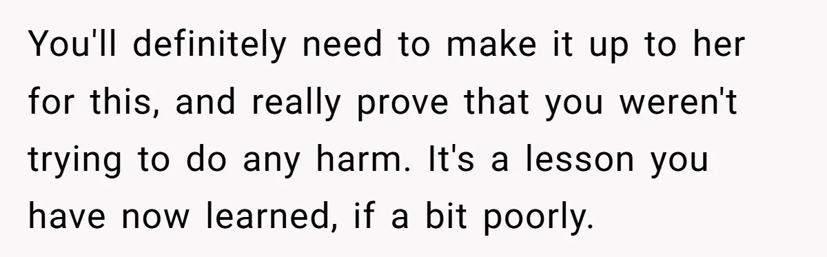 You'll definitely need to make it up to her for this, and really prove that you weren't trying to do any harm. It's a lesson you have now learned, if...