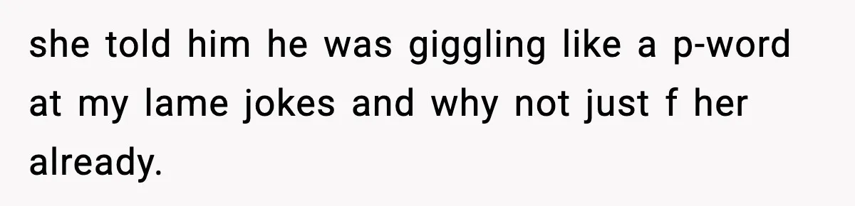she told him he was giggling like a p-word at my lame jokes and why not just f her already.