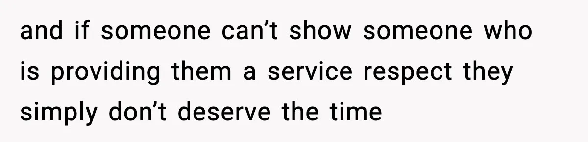 and if someone can’t show someone who is providing them a service respect they simply don’t deserve the time