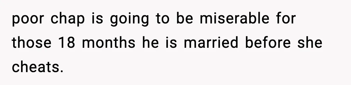 poor chap is going to be miserable for those 18 months he is married before she cheats.