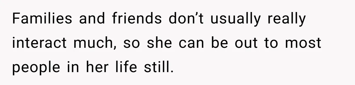 Families and friends don’t usually really interact much, so she can be out to most people in her life still.
