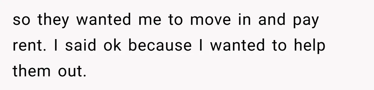 so they wanted me to move in and pay rent. I said ok because I wanted to help them out.
