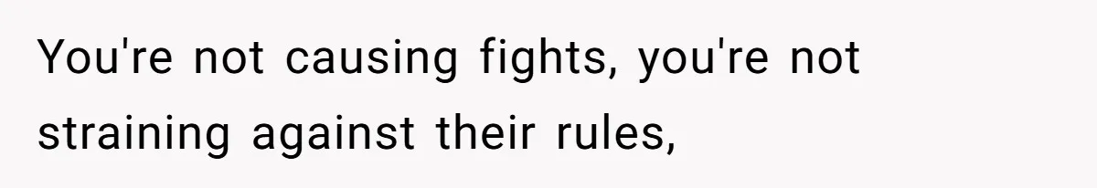 You're not causing fights, you're not straining against their rules,