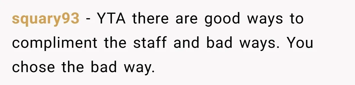 Man Praises Waitress' Service, Date Calls Him Arrogant For The Way He Did It squary93 − YTA there are good ways to compliment the staff and bad ways. You chose the bad way.