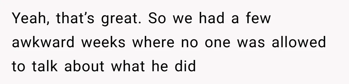 Yeah, that’s great. So we had a few awkward weeks where no one was allowed to talk about what he did