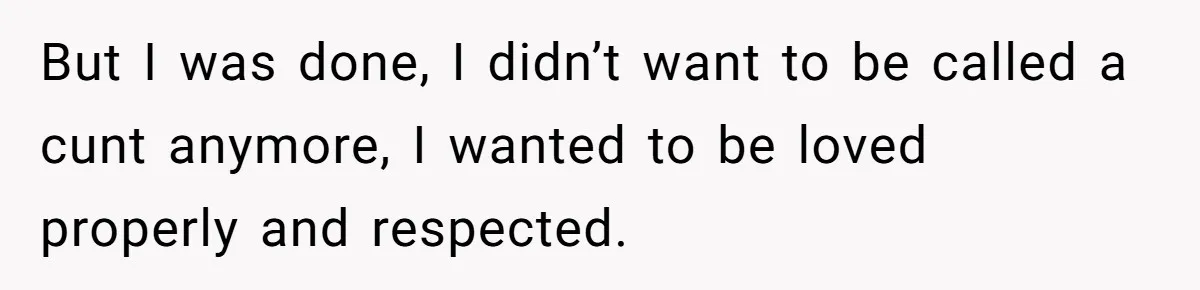 But I was done, I didn’t want to be called a cunt anymore, I wanted to be loved properly and respected.