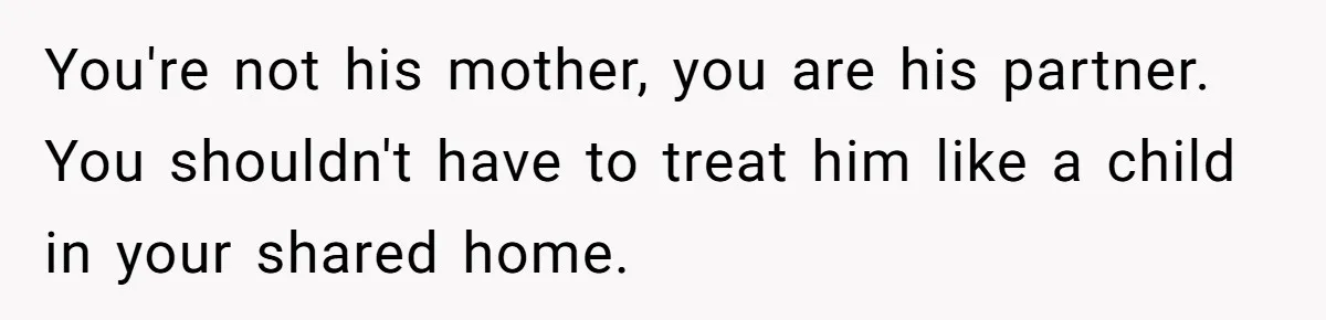 You're not his mother, you are his partner. You shouldn't have to treat him like a child in your shared home.