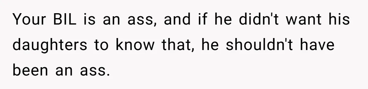 Woman Calls Sister’s Husband “A Piece of S__t” After He Defends Her Ex In Divorce Your BIL is an ass, and if he didn't want his daughters to know that, he shouldn't have been an ass.