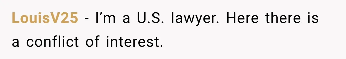 Woman Calls Sister’s Husband “A Piece of S__t” After He Defends Her Ex In Divorce LouisV25 − I’m a U.S. lawyer. Here there is a conflict of interest.