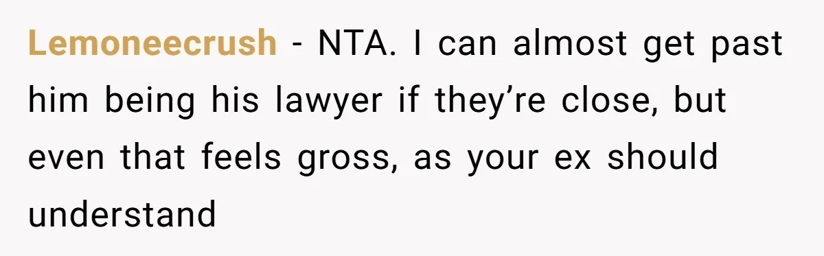 Woman Calls Sister’s Husband “A Piece of S__t” After He Defends Her Ex In Divorce Lemoneecrush − NTA. I can almost get past him being his lawyer if they’re close, but even that feels gross, as your ex should understand