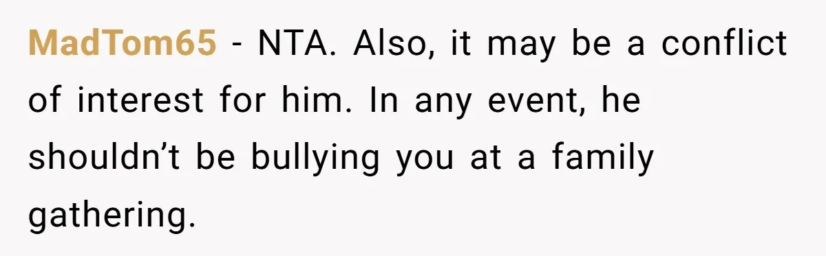 Woman Calls Sister’s Husband “A Piece of S__t” After He Defends Her Ex In Divorce MadTom65 − NTA. Also, it may be a conflict of interest for him. In any event, he shouldn’t be bullying you at a family gathering.