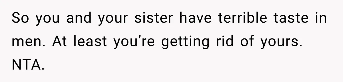 Woman Calls Sister’s Husband “A Piece of S__t” After He Defends Her Ex In Divorce So you and your sister have terrible taste in men. At least you’re getting rid of yours. NTA.