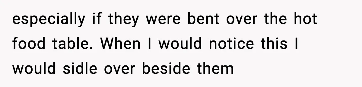 especially if they were bent over the hot food table. When I would notice this I would sidle over beside them