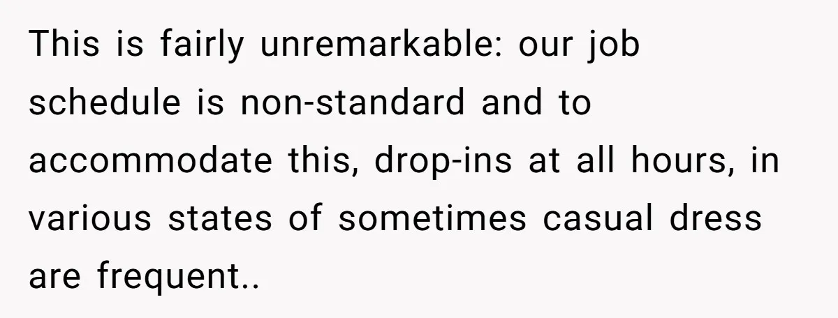 This is fairly unremarkable: our job schedule is non-standard and to accommodate this, drop-ins at all hours, in various states of sometimes casual dress are frequent..