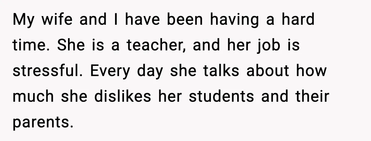 My wife and I have been having a hard time. She is a teacher, and her job is stressful. Every day she talks about how much she dislikes her students...
