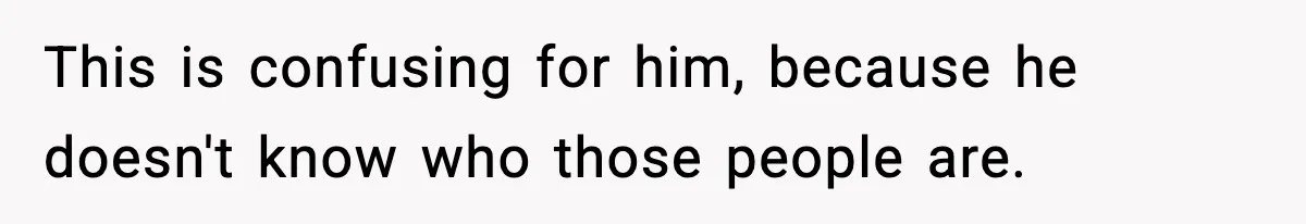 This is confusing for him, because he doesn't know who those people are.