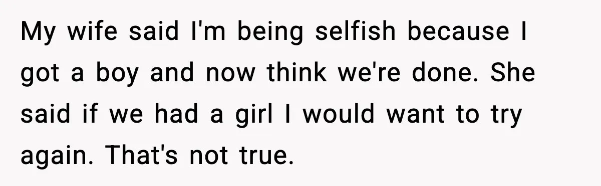 My wife said I'm being selfish because I got a boy and now think we're done. She said if we had a girl I would want to try again. That's...