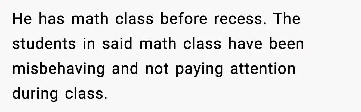 Mom Confronts School After Son Cries Daily Over Lost Recess He has math class before recess. The students in said math class have been misbehaving and not paying attention during class.