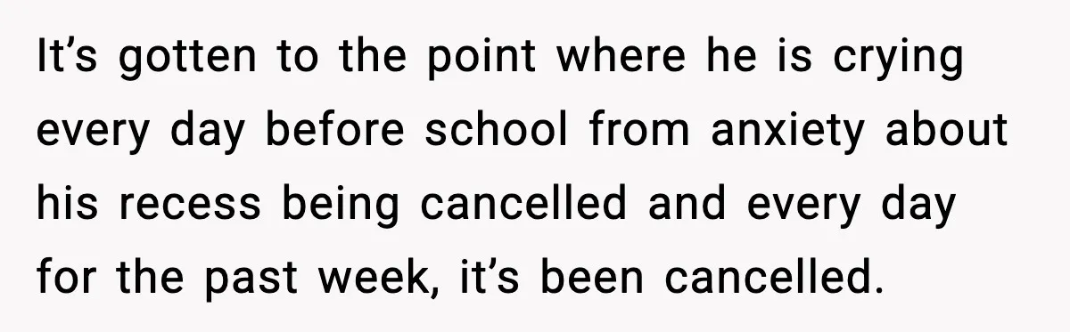 Mom Confronts School After Son Cries Daily Over Lost Recess It’s gotten to the point where he is crying every day before school from anxiety about his recess being cancelled and every day for the past week, it’s been cancelled.