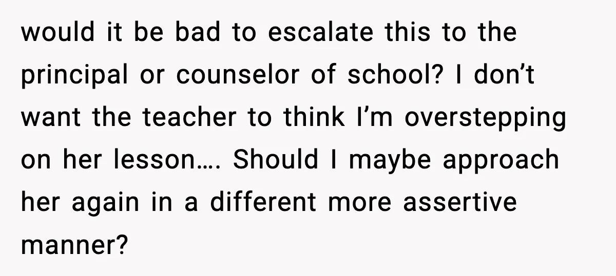 Mom Confronts School After Son Cries Daily Over Lost Recess would it be bad to escalate this to the principal or counselor of school? I don’t want the teacher to think I’m overstepping on her lesson…. Should I maybe approach...
