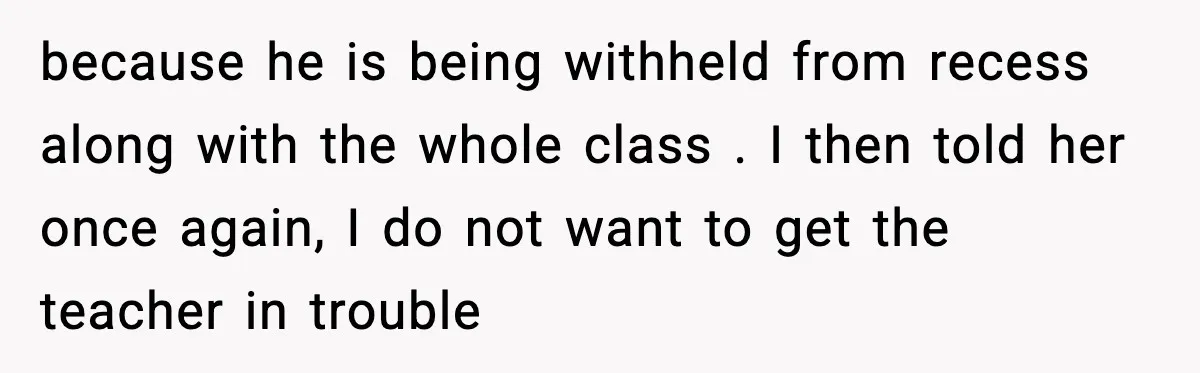 Mom Confronts School After Son Cries Daily Over Lost Recess because he is being withheld from recess along with the whole class . I then told her once again, I do not want to get the teacher in trouble