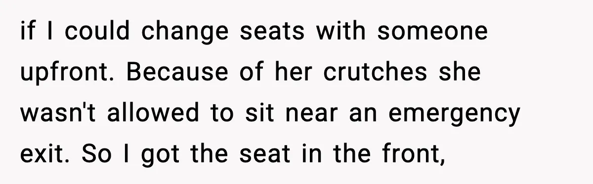 if I could change seats with someone upfront. Because of her crutches she wasn't allowed to sit near an emergency exit. So I got the seat in the front,