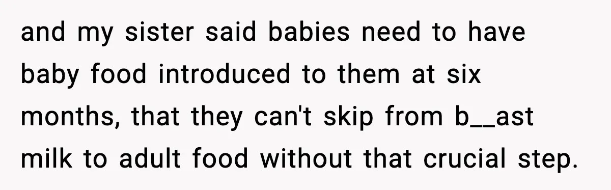 Man Defends Parenting Choice After Sister Accuses Him of Mansplaining Breastfeeding and my sister said babies need to have baby food introduced to them at six months, that they can't skip from b__ast milk to adult food without that crucial step.