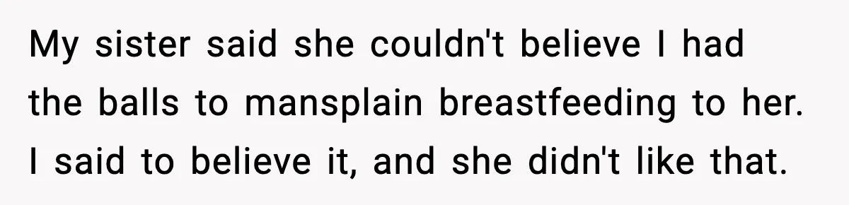 Man Defends Parenting Choice After Sister Accuses Him of Mansplaining Breastfeeding My sister said she couldn't believe I had the balls to mansplain breastfeeding to her. I said to believe it, and she didn't like that.