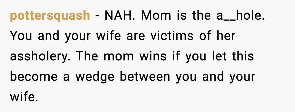 pottersquash - NAH. Mom is the a__hole. You and your wife are victims of her assholery. The mom wins if you let this become a wedge between you and your...