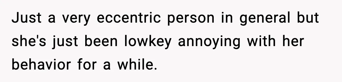 Just a very eccentric person in general but she's just been lowkey annoying with her behavior for a while.