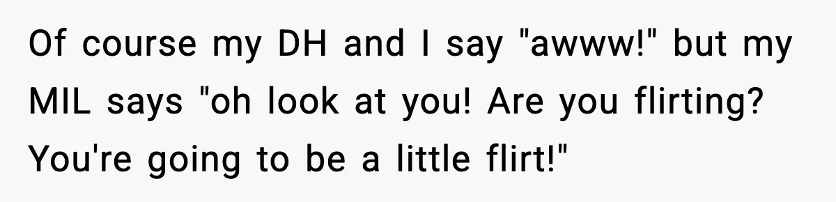 Mom Calls Out MIL After She Says Her Baby Is “Flirting” Of course my DH and I say "awww!" but my MIL says "oh look at you! Are you flirting? You're going to be a little flirt!"