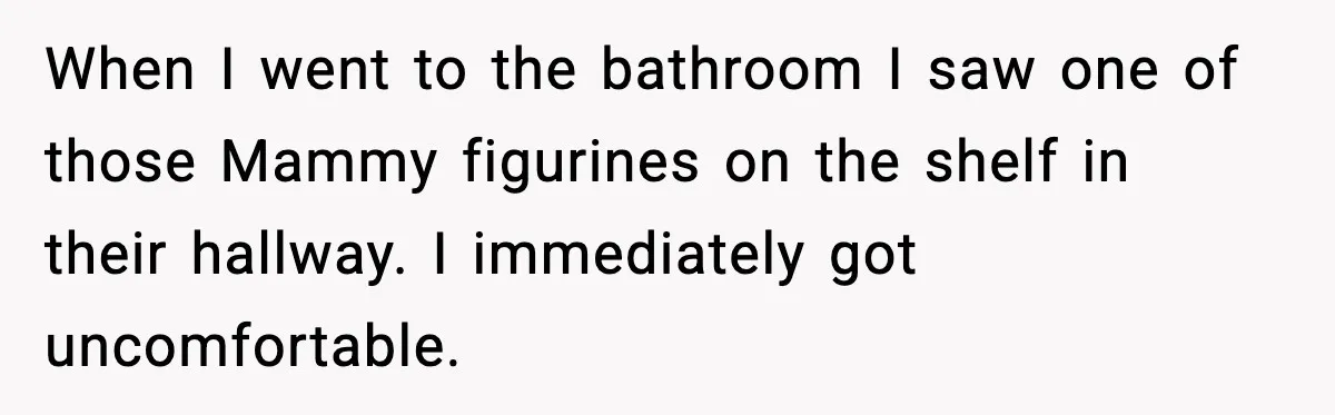 When I went to the bathroom I saw one of those Mammy figurines on the shelf in their hallway. I immediately got uncomfortable.