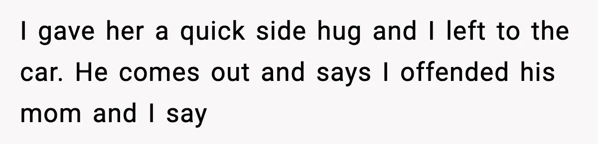 I gave her a quick side hug and I left to the car. He comes out and says I offended his mom and I say