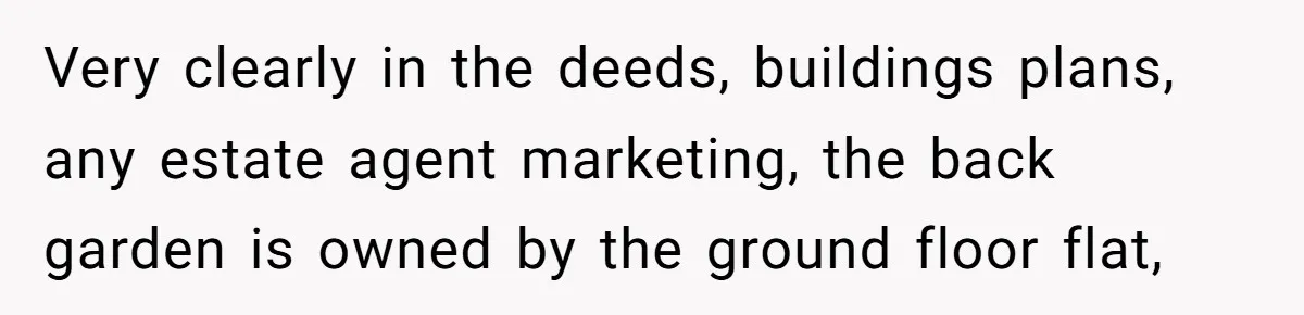 Entitled Parents Demand Access to Private Garden They Do Not Own Very clearly in the deeds, buildings plans, any estate agent marketing, the back garden is owned by the ground floor flat,