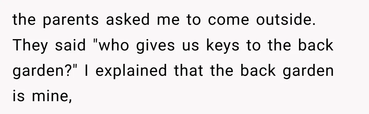 Entitled Parents Demand Access to Private Garden They Do Not Own the parents asked me to come outside. They said "who gives us keys to the back garden?" I explained that the back garden is mine,
