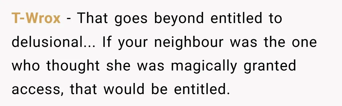Entitled Parents Demand Access to Private Garden They Do Not Own T-Wrox − That goes beyond entitled to delusional... If your neighbour was the one who thought she was magically granted access, that would be entitled.